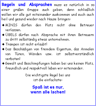 Textfeld: Regeln und Absprachen muss es natrlich in so 
einer groen Gruppe auch geben, denn schlielich 
wollen wir alle gut miteinander auskommen und euch auch heil und gesund wieder nach Hause bringen:MINIS drfen den Platz nicht ohne Betreuer 
verlassen.BELS drfen nach Absprache mit ihren Betreuern
zu dritt selbstndig etwas unternehmen.Trampen ist nicht erlaubt!Das Beschdigen von fremdem Eigentum, das Anmalen von Tren, Wnden usw. ist selbstverstndlich verboten! Gewalt und Beschimpfungen haben bei uns keinen Platz, freundlich und respektvoll leben wir miteinander.Die wichtigste Regel bei unsist die einfachste:Spa ist es nur, 
wenn alle lachen!