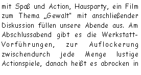 Textfeld: mit Spa und Action, Hausparty, ein Film zum Thema Gewalt mit anschlieender 
Diskussion fllen unsere Abende aus. Am Abschlussabend gibt es die Werkstatt-Vorfhrungen, zur Auflockerung zwischendurch jede Menge lustige Actionspiele, danach heit es abrocken in 