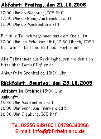 Textfeld: Abfahrt: Freitag, den 21.10.200517:00 Uhr ab Siegburg, ICE Bhf 17:30 Uhr ab Bonn, Am Frankenbad 518:00 Uhr ab Meckenheim BhfFür allle Teilnehmer/innen aus dem Kreis Hs:17:00 Uhr  ab Erkelenz Hbf, 17:30 Übach, 17:50 Eschweiler, bitte meldet euch vorher an!Alle Teilnehmer aus Recklinghausen melden sich bitte über Detlef Rößler an!Ankunft im Brohltal ca. 18:30 Uhr Rückfahrt: Sonntag, den 23.10.2005Abfahrt im Brohltal 15:00 Uhr
Ankunft:15:30 Uhr Meckenheim Bhf16:00 Uhr Bonn, Am Frankenbad 516:30 Uhr Siegburg, ICE Bhf Tel. 02255-949160 ! 01786343256E-mail: info@fbf-rheinland.de