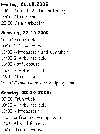 Textfeld: Freitag, 21.10.2005:18:30 Ankunft & Hauseinteilung19:00 Abendessen20:00 Seminarbeginn Samstag, 22.10.2005:09:00 Frühstück 10:00 1. Arbeitsblock13:00 Mittagessen und Ausruhen14:00 2. Arbeitsblock16:00 Kaffeepause16:30 3. Arbeitsblock19:00 Abendessen20:00 Gemeinsames AbendprogrammSonntag, 23.10.2005:09:30 Frühstück10:30 4. Arbeitsblock13:00 Mittagessen13:30 aufräumen & einpacken14:00 Abschlußrunde15:00 ab nach Hause