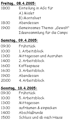 Textfeld: Freitag, 08.4.2005:18:00	Einteilung in AGs für 		A) Mialet		B) Montalivet18:30	Abendessen19:00	Gemeinsames Thema:	Gewalt 		Ideensammlung für die Camps Samstag, 09.4.2005:09:30	Frühstück	10:30	1. Arbeitsblock13:00	Mittagessen und Ausruhen14:00	2. Arbeitsblock16:00	Kaffeepause16:30	3. Arbeitsblock19:00	Abendessen20:00	4. ArbeitsblockSonntag, 10.4.2005:09:30	Frühstück10:30	5. Arbeitsblock13:00	Mittagessen13:30	aufräumen & einpacken14:00	Abschlußrunde15:00	Schluss und ab nach Hause