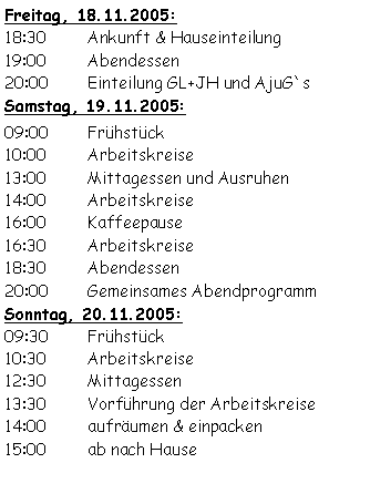 Textfeld: Freitag, 18.11.2005:18:30	Ankunft & Hauseinteilung19:00	Abendessen20:00	Einteilung GL+JH und AjuG`sSamstag, 19.11.2005:09:00	Frühstück	10:00	Arbeitskreise13:00	Mittagessen und Ausruhen14:00	Arbeitskreise16:00	Kaffeepause16:30	Arbeitskreise18:30	Abendessen20:00	Gemeinsames AbendprogrammSonntag, 20.11.2005:09:30	Frühstück10:30	Arbeitskreise12:30	Mittagessen13:30	Vorführung der Arbeitskreise14:00	aufräumen & einpacken15:00	ab nach Hause