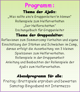 Textfeld: Programm:Thema der AjuGs:Was sollte ein/e Gruppenleiter/in könnenRollenspiele zum HelferverhaltenDer HelferschattenDschungelbuch für GruppenleiterThema der Gruppenleiter:Reflexionen zum Sommercamp Verhalten und eigene Einschätzung der Stärken und Schwächen im Camp, daraus erfolgt die Ausarbeitung von 3 kleinen Spielszenen zum Helferverhalten. Rollenspiele in der GruppenarbeitAnleitung und Beobachten der Rollenspiele der AjuGs zum Helferverhalten. Abendprogramm für alle:Freitag : Brettspiele erproben und bewertenSamstag: Bingoabend mit Intermezzo