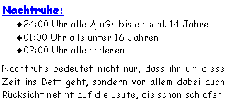 Textfeld: Nachtruhe:24:00 Uhr alle AjuGs bis einschl. 14 Jahre01:00 Uhr alle unter 16 Jahren02:00 Uhr alle anderenNachtruhe bedeutet nicht nur, dass ihr um diese Zeit ins Bett geht, sondern vor allem dabei auch Rücksicht nehmt auf die Leute, die schon schlafen. 