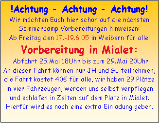 Textfeld: !Achtung - Achtung - Achtung!Wir mchten Euch hier schon auf die nchsten Sommercamp Vorbereitungen hinweisen:Ab Freitag den 17.-19.6.05 in Weibern fr alle!Vorbereitung in Mialet: Abfahrt 25.Mai 18Uhr bis zum 29.Mai 20Uhr An dieser Fahrt knnen nur JH und GL teilnehmen, die Fahrt kostet 40 fr alle, wir haben 29 Pltze in vier Fahrzeugen, werden uns selbst verpflegen und schlafen in Zelten auf dem Platz in Mialet. Hierfr wird es noch eine extra Einladung geben.