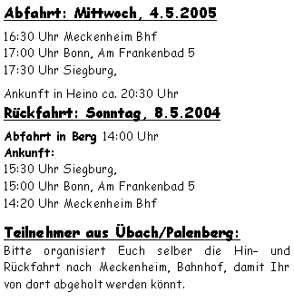 Textfeld: Abfahrt: Mittwoch, 4.5.200516:30 Uhr Meckenheim Bhf 17:00 Uhr Bonn, Am Frankenbad 517:30 Uhr Siegburg,  Ankunft in Heino ca. 20:30 Uhr Rckfahrt: Sonntag, 8.5.2004Abfahrt in Berg 14:00 Uhr
Ankunft:15:30 Uhr Siegburg, 15:00 Uhr Bonn, Am Frankenbad 514:20 Uhr Meckenheim Bhf
Teilnehmer aus bach/Palenberg:Bitte organisiert Euch selber die Hin und Rckfahrt nach Meckenheim, Bahnhof, damit Ihr von dort abgeholt werden knnt.