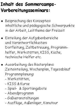 Textfeld: Inhalt des Sommercamps-
Vorbereitungsseminars: Besprechung des Konzeptes: 
inhaltliche und pdagogische Schwerpunkte in der Arbeit, Leitthema der Freizeit
Einteilung der Aufgabenbereiche
und Verantwortlichkeiten: 
Dorfleitung, Zeltbetreuung, Programm-helfer, Werksttten, KISS, Kche, 
technische Helfer etc.
Ausarbeitung des Rasterplans:
Zeiteinteilung, Wochenplan, Tagesablauf
Programmplanung: 
- Werksttten,
- KISS & Kurse
- Spiel  & Sportangebote
- Abendprogramm
- Goveranstaltungen
- Ausflge, Auenlager, Kanutour