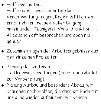 Textfeld: Helferverhalten:
Helfer sein -  was bedeutet das?
Verantwortung tragen, Regeln & Pflichten ernst nehmen, respektvoller Umgang miteinander, Teamgeist, Vorbildfunktion .....
Alles schon oft besprochen und doch nie 
genug?
Zusammentragen der Arbeitsergebnisse aus den einzelnen Freizeiten
Planung der weiteren  Zeltlagervorbereitungen (Fahrt nach Mialet zur Vorbereitung)Planung Aufbau und besonders Abbau, wir brauchen noch Helfer, die dann am Ende mit uns alles wieder aufrumen, wir knnen 