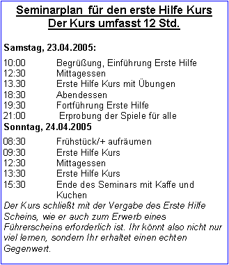 Textfeld: Seminarplan  für den erste Hilfe KursDer Kurs umfasst 12 Std. Samstag, 23.04.2005:10:00 		Begrüßung, Einführung Erste Hilfe12:30		Mittagessen13.30		Erste Hilfe Kurs mit Übungen18:30		Abendessen19:30		Fortführung Erste Hilfe 21:00		 Erprobung der Spiele für alleSonntag, 24.04.200508:30		Frühstück/+ aufräumen09:30		Erste Hilfe Kurs12:30		Mittagessen13:30		Erste Hilfe Kurs15:30  	Ende des Seminars mit Kaffe und 			KuchenDer Kurs schließt mit der Vergabe des Erste Hilfe Scheins, wie er auch zum Erwerb eines Führerscheins erforderlich ist. Ihr könnt also nicht nur viel lernen, sondern Ihr erhaltet einen echten Gegenwert.