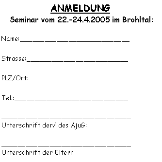 Textfeld: ANMELDUNG  Seminar vom 22.-24.4.2005 im Brohltal:Name:___________________________Strasse:_________________________PLZ/Ort:________________________Tel.:____________________________________________________________Unterschrift der/ des AjuG:________________________________Unterschrift der Eltern