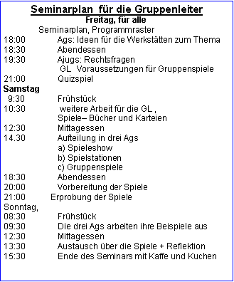 Textfeld: Seminarplan  für die GruppenleiterFreitag, für alle                Seminarplan, Programmraster 18:00		Ags: Ideen für die Werkstätten zum Thema18:30		Abendessen19:30		Ajugs: Rechtsfragen                        GL  Voraussetzungen für Gruppenspiele21:00		QuizspielSamstag  9:30		Frühstück	10:30		 weitere Arbeit für die GL ,		Spiele Bücher und Karteien 12:30		Mittagessen14.30		Aufteilung in drei Ags                       a) Spieleshow		b) Spielstationen		c) Gruppenspiele	 18:30 		Abendessen20:00 		Vorbereitung der Spiele21:00           Erprobung der SpieleSonntag, 08:30		Frühstück09:30		Die drei Ags arbeiten ihre Beispiele aus12:30 		Mittagessen13:30		Austausch über die Spiele + Reflektion
15:30		Ende des Seminars mit Kaffe und Kuchen