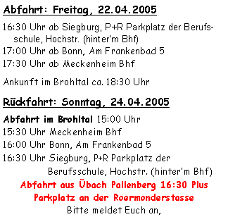 Textfeld: Abfahrt: Freitag, 22.04.200516:30 Uhr ab Siegburg, P+R Parkplatz der Berufs-
    schule, Hochstr. (hinterm Bhf)17:00 Uhr ab Bonn, Am Frankenbad 517:30 Uhr ab Meckenheim BhfAnkunft im Brohltal ca. 18:30 Uhr Rückfahrt: Sonntag, 24.04.2005Abfahrt im Brohltal 15:00 Uhr15:30 Uhr Meckenheim Bhf16:00 Uhr Bonn, Am Frankenbad 516:30 Uhr Siegburg, P+R Parkplatz der 
                Berufsschule, Hochstr. (hinterm Bhf)Abfahrt aus Übach Pallenberg 16:30 Plus Parkplatz an der RoermonderstasseBitte meldet Euch an, 
