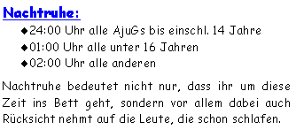 Textfeld: Nachtruhe:24:00 Uhr alle AjuGs bis einschl. 14 Jahre01:00 Uhr alle unter 16 Jahren02:00 Uhr alle anderenNachtruhe bedeutet nicht nur, dass ihr um diese Zeit ins Bett geht, sondern vor allem dabei auch Rücksicht nehmt auf die Leute, die schon schlafen. 