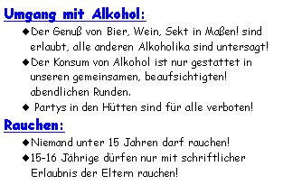 Textfeld: Umgang mit Alkohol:Der Genuß von Bier, Wein, Sekt in Maßen! sind erlaubt, alle anderen Alkoholika sind untersagt!Der Konsum von Alkohol ist nur gestattet in 
unseren gemeinsamen, beaufsichtigten! 
abendlichen Runden. Partys in den Hütten sind für alle verboten!Rauchen:Niemand unter 15 Jahren darf rauchen!15-16 Jährige dürfen nur mit schriftlicher 
Erlaubnis der Eltern rauchen!