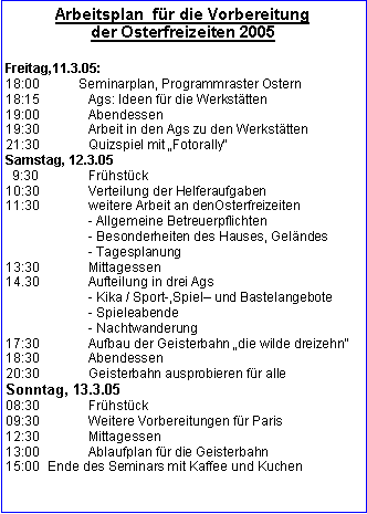 Textfeld: Arbeitsplan  für die Vorbereitung 
der Osterfreizeiten 2005Freitag,11.3.05:18:00           Seminarplan, Programmraster Ostern18:15		Ags: Ideen für die Werkstätten19:00		Abendessen19:30		Arbeit in den Ags zu den Werkstätten21:30		Quizspiel mit Fotorally Samstag, 12.3.05  9:30		Frühstück	10:30		Verteilung der Helferaufgaben11:30		weitere Arbeit an denOsterfreizeiten		- Allgemeine Betreuerpflichten		- Besonderheiten des Hauses, Geländes		- Tagesplanung	13:30		Mittagessen14.30		Aufteilung in drei Ags		- Kika / Sport-,Spiel und Bastelangebote		- Spieleabende		- Nachtwanderung17:30 		Aufbau der Geisterbahn die wilde dreizehn18:30 		Abendessen20:30 		Geisterbahn ausprobieren für alleSonntag, 13.3.0508:30		Frühstück09:30		Weitere Vorbereitungen für Paris12:30 		Mittagessen13:00		Ablaufplan für die Geisterbahn
15:00	Ende des Seminars mit Kaffee und Kuchen