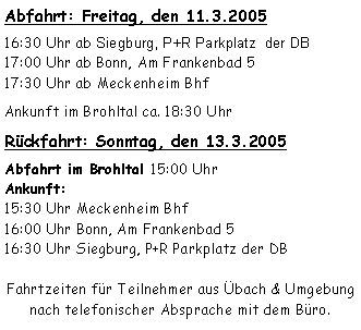 Textfeld: Abfahrt: Freitag, den 11.3.200516:30 Uhr ab Siegburg, P+R Parkplatz  der DB17:00 Uhr ab Bonn, Am Frankenbad 517:30 Uhr ab Meckenheim BhfAnkunft im Brohltal ca. 18:30 Uhr Rückfahrt: Sonntag, den 13.3.2005Abfahrt im Brohltal 15:00 Uhr
Ankunft: 15:30 Uhr Meckenheim Bhf16:00 Uhr Bonn, Am Frankenbad 516:30 Uhr Siegburg, P+R Parkplatz der DBFahrtzeiten für Teilnehmer aus Übach & Umgebung nach telefonischer Absprache mit dem Büro.