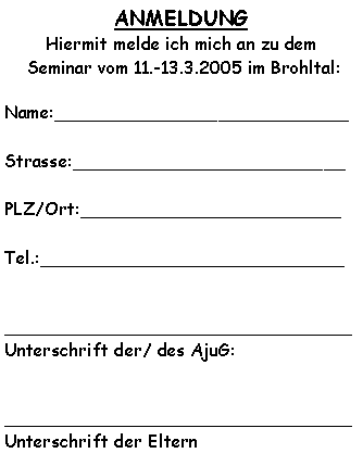Textfeld: ANMELDUNG Hiermit melde ich mich an zu dem  Seminar vom 11.-13.3.2005 im Brohltal:Name:___________________________Strasse:_________________________PLZ/Ort:________________________Tel.:____________________________________________________________Unterschrift der/ des AjuG:________________________________Unterschrift der Eltern