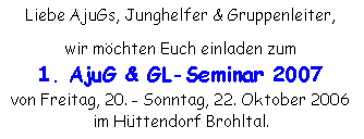 Textfeld: Liebe AjuGs, Junghelfer & Gruppenleiter,wir möchten Euch einladen zum 1. AjuG & GL-Seminar 2007von Freitag, 20. - Sonntag, 22. Oktober 2006im Hüttendorf Brohltal.