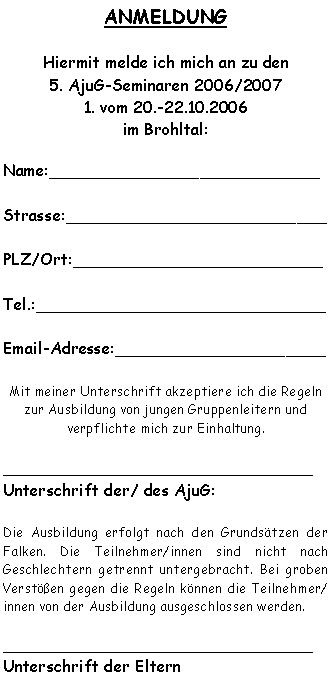 Textfeld: ANMELDUNG Hiermit melde ich mich an zu den 5. AjuG-Seminaren 2006/20071. vom 20.-22.10.2006im Brohltal:Name:___________________________Strasse:__________________________PLZ/Ort:_________________________Tel.:_____________________________Email-Adresse:_____________________Mit meiner Unterschrift akzeptiere ich die Regeln zur Ausbildung von jungen Gruppenleitern und 
verpflichte mich zur Einhaltung._______________________________Unterschrift der/ des AjuG:Die Ausbildung erfolgt nach den Grundsätzen der Falken. Die Teilnehmer/innen sind nicht nach 
Geschlechtern getrennt untergebracht. Bei groben Verstößen gegen die Regeln können die Teilnehmer/innen von der Ausbildung ausgeschlossen werden._______________________________Unterschrift der Eltern