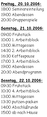 Textfeld: Freitag, 20.10.2006:18:00 Seminareinteilung19:00 Abendessen20:30 GruppenspieleSamstag, 21.10.2006:09:00 Frühstück 10:00 1. Arbeitsblock13:00 Mittagessen 14:30 2. Arbeitsblock16:30 Kaffeepause17:00 3. Arbeitsblock19:00 Abendessen20:30 AbendprogrammSonntag, 22.10.2006:09:30 Frühstück10:30 4. Arbeitsblock13:00 Mittagessen13:30 putzen-packen14:00 Abschlußrunde15:00 ab nach Hause