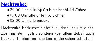 Textfeld: Nachtruhe:24:00 Uhr alle AjuGs bis einschl. 14 Jahre01:00 Uhr alle unter 16 Jahren02:00 Uhr alle anderenNachtruhe bedeutet nicht nur, dass ihr um diese Zeit ins Bett geht, sondern vor allem dabei auch Rücksicht nehmt auf die Leute, die schon schlafen. 