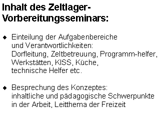 Textfeld: Inhalt des Zeltlager-
Vorbereitungsseminars: Einteilung der Aufgabenbereiche
und Verantwortlichkeiten: 
Dorfleitung, Zeltbetreuung, Programm-helfer, Werkstätten, KISS, Küche, 
technische Helfer etc.
Besprechung des Konzeptes: 
inhaltliche und pädagogische Schwerpunkte in der Arbeit, Leitthema der Freizeit
