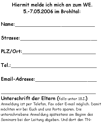 Textfeld: Hiermit melde ich mich an zum WE.5.-7.05.2006 im Brohltal:Name:__________________________Strasse:_________________________PLZ/Ort:________________________Tel.:____________________________Email-Adresse:___________________________________________________Unterschrift der Eltern (falls unter 18J.)Anmeldung ist per Telefon, Fax oder E-mail möglich. Damit möchten wir bei Euch und uns Porto sparen. Die unterschriebene Anmeldung spätestens am Beginn des Seminars bei der Leitung abgeben. Und dort den TN-