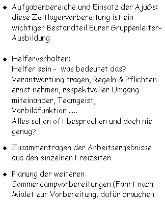Textfeld: Aufgabenbereiche und Einsatz der AjuGs:
diese Zeltlagervorbereitung ist ein wichtiger Bestandteil Eurer Gruppenleiter-Ausbildung
Helferverhalten:
Helfer sein -  was bedeutet das?
Verantwortung tragen, Regeln & Pflichten ernst nehmen, respektvoller Umgang miteinander, Teamgeist, Vorbildfunktion .....
Alles schon oft besprochen und doch nie 
genug?
Zusammentragen der Arbeitsergebnisse aus den einzelnen Freizeiten
Planung der weiteren  Sommercampvorbereitungen (Fahrt nach Mialet zur Vorbereitung, dafür brauchen 