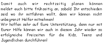 Textfeld: Damit auch wir rechtzeitig planen können 
meldet euch bitte frühzeitig an, sobald Ihr entschieden seid wo ihr mitfahren wollt, denn wir können nicht unbegrenzt Helfer mitnehmen!Wir hoffen sehr auf Eure Unterstützung, denn nur mit Eurer Hilfe können wir auch in diesem Jahr wieder so erfolgreiche Freizeiten für die Kids, Teens und Jugendlichen durchführen!