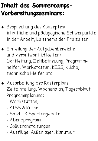 Textfeld: Inhalt des Sommercamps-
Vorbereitungsseminars: Besprechung des Konzeptes: 
inhaltliche und pädagogische Schwerpunkte in der Arbeit, Leitthema der Freizeiten
Einteilung der Aufgabenbereiche
und Verantwortlichkeiten: 
Dorfleitung, Zeltbetreuung, Programm-helfer, Werkstätten, KISS, Küche, 
technische Helfer etc.
Ausarbeitung des Rasterplans:
Zeiteinteilung, Wochenplan, Tagesablauf
Programmplanung: 
- Werkstätten,
- KISS & Kurse
- Spiel  & Sportangebote
- Abendprogramm
- Goßveranstaltungen
- Ausflüge, Außenlager, Kanutour