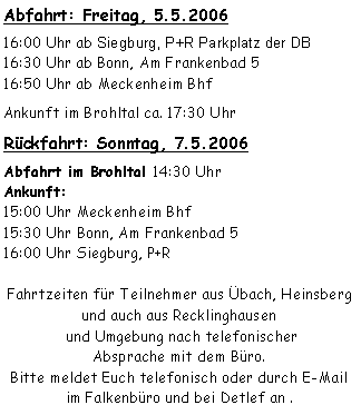 Textfeld: Abfahrt: Freitag, 5.5.200616:00 Uhr ab Siegburg, P+R Parkplatz der DB16:30 Uhr ab Bonn, Am Frankenbad 516:50 Uhr ab Meckenheim BhfAnkunft im Brohltal ca. 17:30 Uhr Rückfahrt: Sonntag, 7.5.2006Abfahrt im Brohltal 14:30 Uhr
Ankunft: 15:00 Uhr Meckenheim Bhf15:30 Uhr Bonn, Am Frankenbad 516:00 Uhr Siegburg, P+R Fahrtzeiten für Teilnehmer aus Übach, Heinsberg und auch aus Recklinghausen
 und Umgebung nach telefonischer 
Absprache mit dem Büro.Bitte meldet Euch telefonisch oder durch E-Mail
im Falkenbüro und bei Detlef an .  