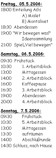 Textfeld: Freitag, 05.5.2006:18:00 Einteilung AGs  		A) Mialet		B) Montalivet18:30  Abendessen19:00 Wir bewegen was!		Ideensammlung 
21:00  SpielViel bewegenSamstag, 06.5.2006:09:30  Frühstück	10:30	1. Arbeitsblock13:00	Mittagessen 14:00	2. Arbeitsblock16:00	Kaffeepause16:30	3. Arbeitsblock19:00	Abendessen20:00	4. ArbeitsblockSonntag, 7.5.2006:09:30	Frühstück10:30	5. Arbeitsblock13:00	Mittagessen13:30	aufräumen 14:00	Abschlußrunde14:30 Schluss, nach Hause