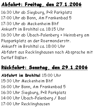 Textfeld: Abfahrt: Freitag, den 27.1.200616:30 Uhr ab Siegburg, P+R Parkplatz  
17:00 Uhr ab Bonn, Am Frankenbad 517:30 Uhr ab Meckenheim BhfAnkunft im Brohltal ca. 18:15 Uhr 16:30 Uhr ab Übach-Palenberg + Heinsberg am Plusparkplatz an der Roermonderstr.Ankunft im Brohltal ca. 18:00 Uhr Abfahrt aus Recklinghausen nach Absprache mit Detlef Rößler.Rückfahrt: Sonntag, den 29.1.2006Abfahrt im Brohltal 15:00 Uhr    15:30 Uhr Meckenheim Bhf16:00 Uhr Bonn, Am Frankenbad 516:30 Uhr Siegburg, P+R Parkplatz 14:00 Uhr Übach-Palenberg / Baal17:00 Uhr Recklinghausen