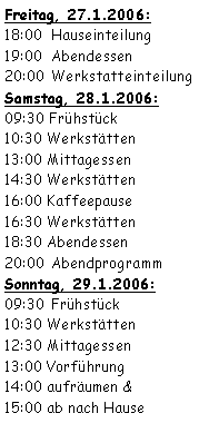 Textfeld: Freitag, 27.1.2006:18:00	 Hauseinteilung19:00	 Abendessen20:00	 WerkstatteinteilungSamstag, 28.1.2006:09:30 Frühstück	10:30	Werkstätten13:00	Mittagessen 14:30	Werkstätten16:00	Kaffeepause16:30	Werkstätten18:30	Abendessen20:00	 AbendprogrammSonntag, 29.1.2006:09:30	 Frühstück10:30	Werkstätten12:30	Mittagessen13:00	Vorführung 14:00	aufräumen &15:00	ab nach Hause