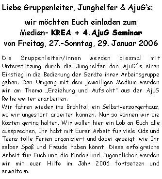 Textfeld: Liebe Gruppenleiter, Junghelfer & AjuGs:wir möchten Euch einladen zum
Medien- KREA + 4.AjuG Seminar von Freitag, 27.-Sonntag, 29. Januar 2006Die Gruppenleiter/innen werden diesmal mit Unterstützung durch die Junghelfer den AjuG´s einen Einstieg in die Bedienung der Geräte ihrer Arbeitsgruppe geben. Den Umgang mit dem jeweiligen Medium werden wir am Thema Erziehung und Aufsicht aus der AjuG Reihe weiter erarbeiten. Wir fahren wieder ins Brohltal, ein Selbstversorgerhaus, wo wir ungestört arbeiten können. Nur so können wir die Kosten gering halten. Wir wollen hier ein Lob an Euch alle aussprechen, Ihr habt mit Eurer Arbeit für viele Kids und Teens tolle Ferien organisiert und dabei gezeigt, wie Ihr selber Spaß und Freude haben könnt. Diese erfolgreiche Arbeit für Euch und die Kinder und Jugendlichen werden wir mit euer Hilfe im Jahr 2006 fortsetzen und erweitern.