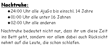 Textfeld: Nachtruhe:24:00 Uhr alle AjuGs bis einschl. 14 Jahre01:00 Uhr alle unter 16 Jahren02:00 Uhr alle anderenNachtruhe bedeutet nicht nur, dass ihr um diese Zeit ins Bett geht, sondern vor allem dabei auch Rücksicht nehmt auf die Leute, die schon schlafen. 