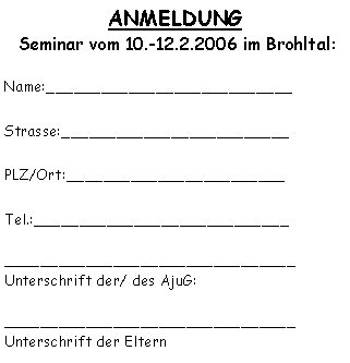 Textfeld: ANMELDUNG  Seminar vom 10.-12.2.2006 im Brohltal:Name:___________________________Strasse:_________________________PLZ/Ort:________________________Tel.:____________________________________________________________Unterschrift der/ des AjuG:________________________________Unterschrift der Eltern