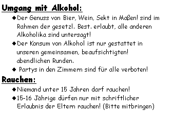 Textfeld: Umgang mit Alkohol:Der Genuss von Bier, Wein, Sekt in Maßen! sind im Rahmen der gesetzl. Best. erlaubt, alle anderen Alkoholika sind untersagt!Der Konsum von Alkohol ist nur gestattet in 
unseren gemeinsamen, beaufsichtigten! 
abendlichen Runden. Partys in den Zimmern sind für alle verboten!Rauchen:Niemand unter 15 Jahren darf rauchen!15-16 Jährige dürfen nur mit schriftlicher 
Erlaubnis der Eltern rauchen! (Bitte mitbringen)