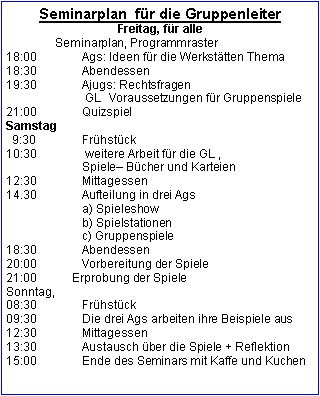 Textfeld: Seminarplan  für die GruppenleiterFreitag, für alle                Seminarplan, Programmraster 18:00		Ags: Ideen für die Werkstätten Thema18:30		Abendessen19:30		Ajugs: Rechtsfragen                        GL  Voraussetzungen für Gruppenspiele21:00		QuizspielSamstag  9:30		Frühstück	10:30		 weitere Arbeit für die GL ,		Spiele Bücher und Karteien 12:30		Mittagessen14.30		Aufteilung in drei Ags                       a) Spieleshow		b) Spielstationen		c) Gruppenspiele	 18:30 		Abendessen20:00 		Vorbereitung der Spiele21:00           Erprobung der SpieleSonntag, 08:30		Frühstück09:30		Die drei Ags arbeiten ihre Beispiele aus12:30 		Mittagessen13:30		Austausch über die Spiele + Reflektion
15:00		Ende des Seminars mit Kaffe und Kuchen