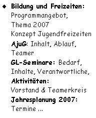 Textfeld: Bildung und Freizeiten:
Programmangebot, 
Thema 2007
Konzept Jugendfreizeiten
AjuG: Inhalt, Ablauf, Teamer
GL-Seminare: Bedarf, Inhalte, Verantwortliche,
Aktivitäten:
Vorstand & Teamerkreis
Jahresplanung 2007: 
Termine ...