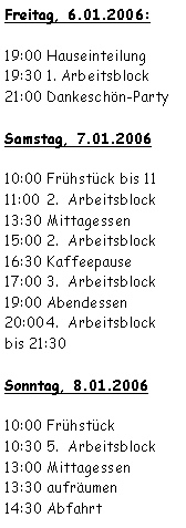 Textfeld: Freitag, 6.01.2006:19:00	Hauseinteilung19:30	1. Arbeitsblock21:00	Dankeschön-PartySamstag, 7.01.200610:00	Frühstück bis 1111:00	2.  Arbeitsblock13:30	Mittagessen15:00	2.  Arbeitsblock16:30	Kaffeepause17:00	3.  Arbeitsblock19:00	Abendessen20:00	4.  Arbeitsblock
bis 21:30Sonntag, 8.01.200610:00	Frühstück10:30	5.  Arbeitsblock13:00	Mittagessen13:30	aufräumen14:30	Abfahrt