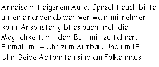Textfeld: Anreise mit eigenem Auto. Sprecht euch bitte unter einander ab wer wen wann mitnehmen kann. Ansonsten gibt es auch noch die Möglichkeit, mit dem Bulli mit zu fahren. Einmal um 14 Uhr zum Aufbau. Und um 18 Uhr. Beide Abfahrten sind am Falkenhaus.