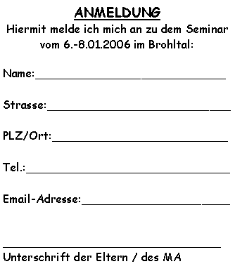 Textfeld: ANMELDUNG Hiermit melde ich mich an zu dem Seminar vom 6.-8.01.2006 im Brohltal:Name:___________________________Strasse:__________________________PLZ/Ort:_________________________Tel.:_____________________________Email-Adresse:____________________________________________________Unterschrift der Eltern / des MA