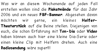 Textfeld: Was wir an diesem Wochenende auf jeden Fall erstellen wollen sind die Plakatwände für das Jahr 2006 und ein neues FBF-Banner. Abgesehen davon möchten wir gerne, ein kleines Helfer-Theaterstück auf die Beine stellen. Diejenigen von euch, die schon Erfahrung mit Ton-Dia oder Video haben können auch hier eine kleine Dia-Serie oder einen kleine Clip mit Helfern drehen. Auch eine Radiosendung wäre super!!!