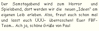 Textfeld: Der Samstagabend wird zum Horror  und Spielabend, dort werden wir die  neuen Ideen am eigenen Leib erleben. Also, freut euch schon mal und lasst euch ÜÜÜ überraschen! Euer FBF- Team... Ach ja, schöne Grüße von Paul